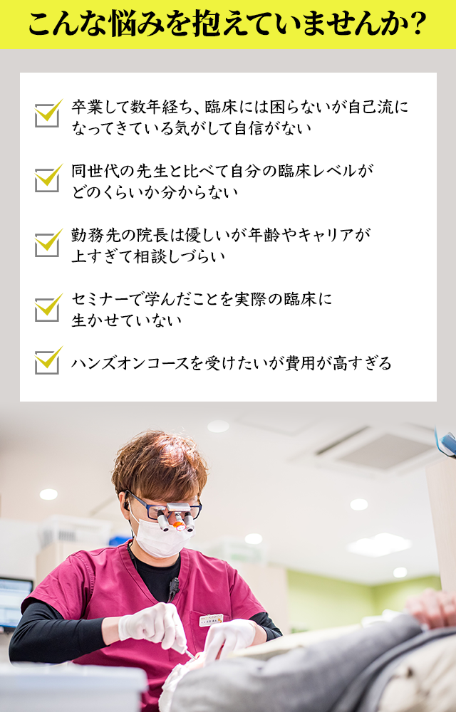 【こんな悩みを抱えていませんか？】
・卒業して数年経ち、臨床には困らないが自己流になってきている気がして自信がない
・同世代の先生と比べて自分の臨床レベルがどのくらいか分からない
・勤務先の院長は優しいが年齢やキャリアが上すぎて相談しづらい
・セミナーで学んだことを実際の臨床に生かせていない
・ハンズオンコースを受けたいが費用が高すぎる